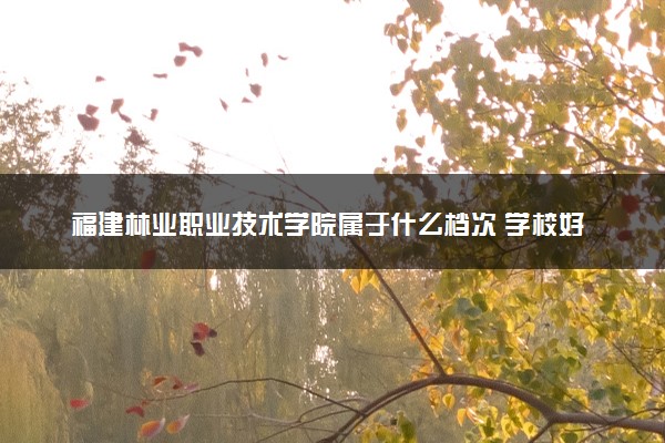 福建林业职业技术学院属于什么档次 学校好不好