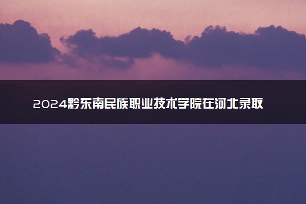 2024黔东南民族职业技术学院在河北录取分数线 各专业分数及位次