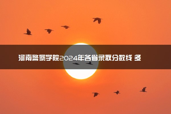 河南警察学院2024年各省录取分数线 多少分能考上