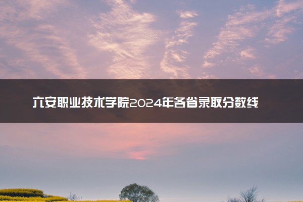 六安职业技术学院2024年各省录取分数线 多少分能考上