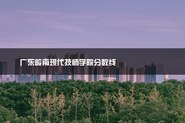 广东岭南现代技师学院分数线