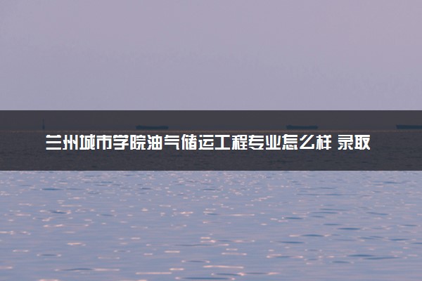 兰州城市学院油气储运工程专业怎么样 录取分数线多少