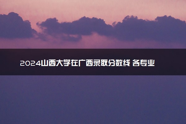 2024山西大学在广西录取分数线 各专业分数及位次